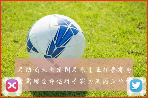 足协尚未决定国足东南亚杯参赛与否需综合评估对手实力及商业价值