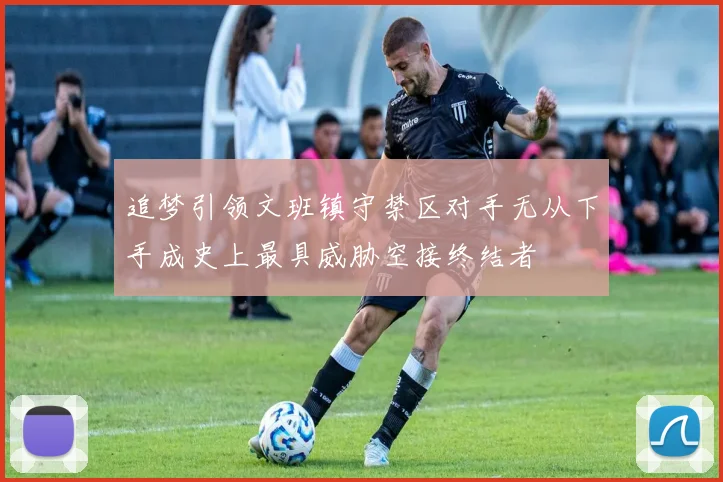 追梦引领文班镇守禁区对手无从下手成史上最具威胁空接终结者