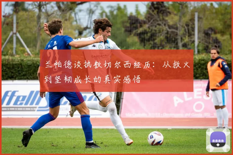 兰帕德谈执教切尔西经历：从救火到坚韧成长的真实感悟