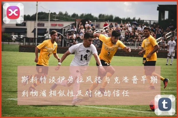 斯科特谈伊劳拉风格与克洛普早期利物浦相似性及对他的信任