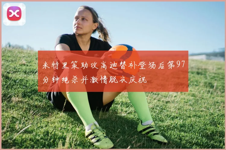 米特里策助攻高迪替补登场后第97分钟绝杀并激情脱衣庆祝