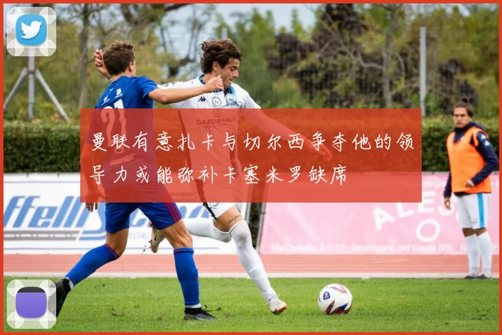 曼联有意扎卡与切尔西争夺他的领导力或能弥补卡塞米罗缺席
