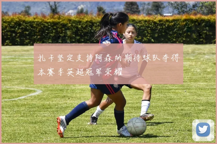 扎卡坚定支持阿森纳期待球队夺得本赛季英超冠军荣耀