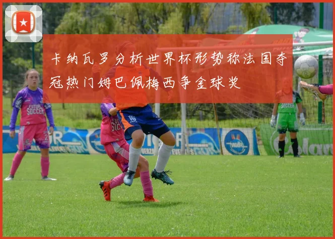 卡纳瓦罗分析世界杯形势称法国夺冠热门姆巴佩梅西争金球奖