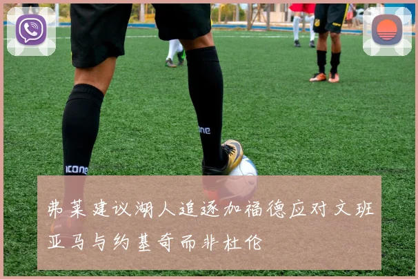 弗莱建议湖人追逐加福德应对文班亚马与约基奇而非杜伦