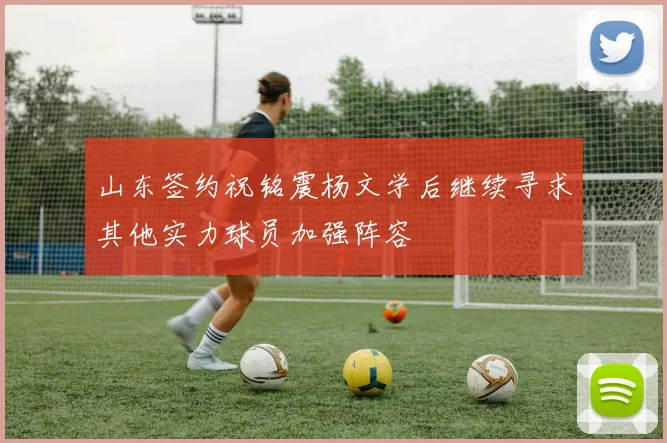 山东签约祝铭震杨文学后继续寻求其他实力球员加强阵容