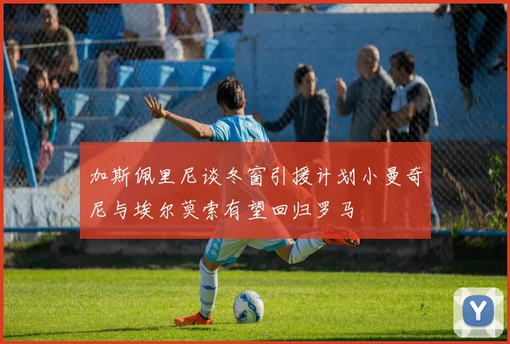 加斯佩里尼谈冬窗引援计划小曼奇尼与埃尔莫索有望回归罗马
