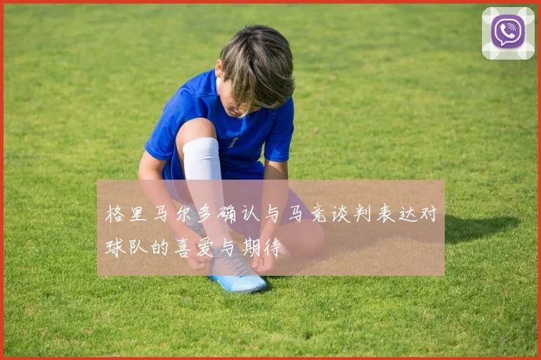格里马尔多确认与马竞谈判表达对球队的喜爱与期待