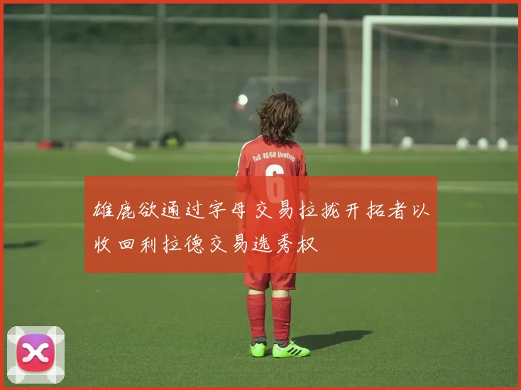 雄鹿欲通过字母交易拉拢开拓者以收回利拉德交易选秀权
