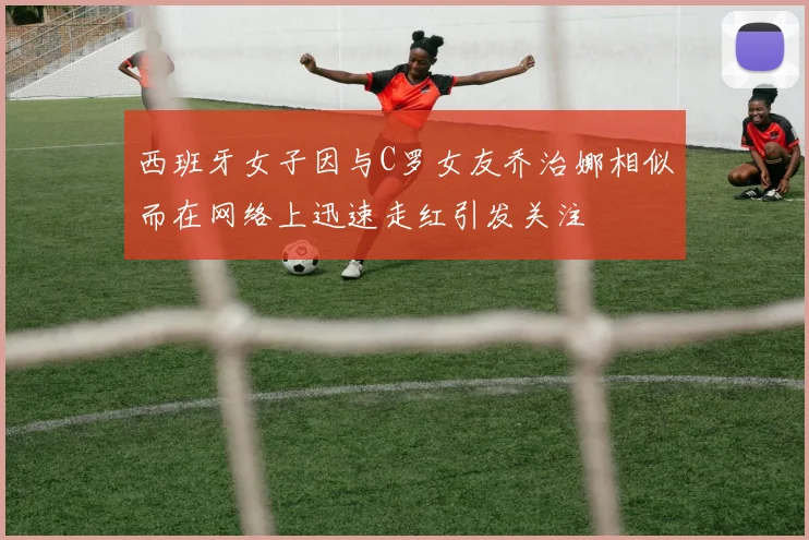西班牙女子因与C罗女友乔治娜相似而在网络上迅速走红引发关注